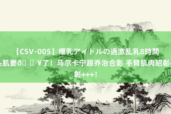 【CSV-005】爆乳アイドルの過激乱乳8時間 二头肌要?了！马尔卡宁跟乔治合影 手臂肌肉昭彰+++！