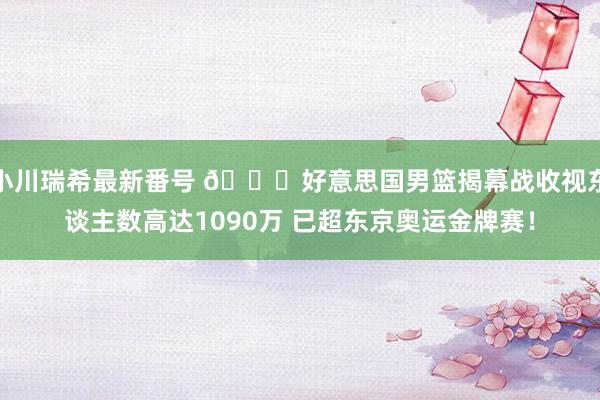 小川瑞希最新番号 ?好意思国男篮揭幕战收视东谈主数高达1090万 已超东京奥运金牌赛！