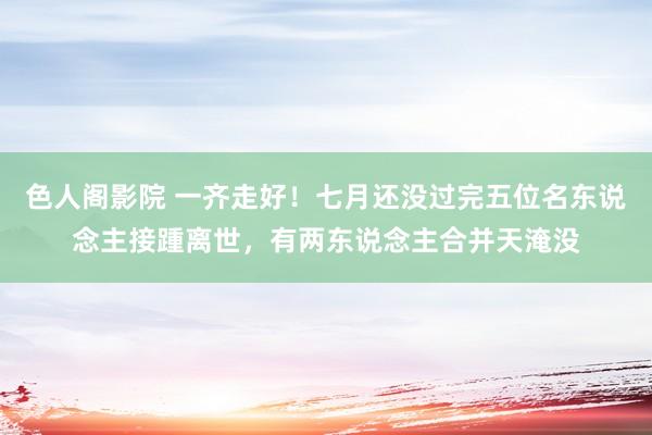 色人阁影院 一齐走好！七月还没过完五位名东说念主接踵离世，有两东说念主合并天淹没