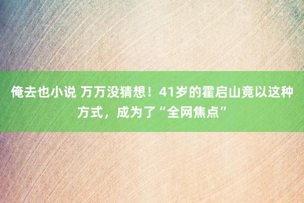 俺去也小说 万万没猜想！41岁的霍启山竟以这种方式，成为了“全网焦点”