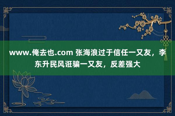 www.俺去也.com 张海浪过于信任一又友，李东升民风诳骗一又友，反差强大