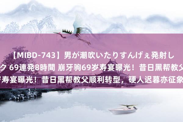 【MIBD-743】男が潮吹いたりすんげぇ発射しちゃう！ 女神の痴女テク 69連発8時間 崩牙驹69岁寿宴曝光！昔日黑帮教父顺利转型，硬人迟暮亦征象无穷