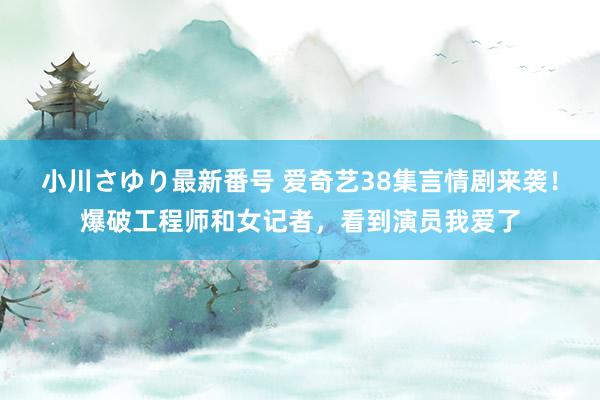 小川さゆり最新番号 爱奇艺38集言情剧来袭！爆破工程师和女记者，看到演员我爱了