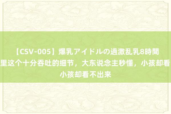 【CSV-005】爆乳アイドルの過激乱乳8時間 唐诡2里这个十分吞吐的细节，大东说念主秒懂，小孩却看不出来