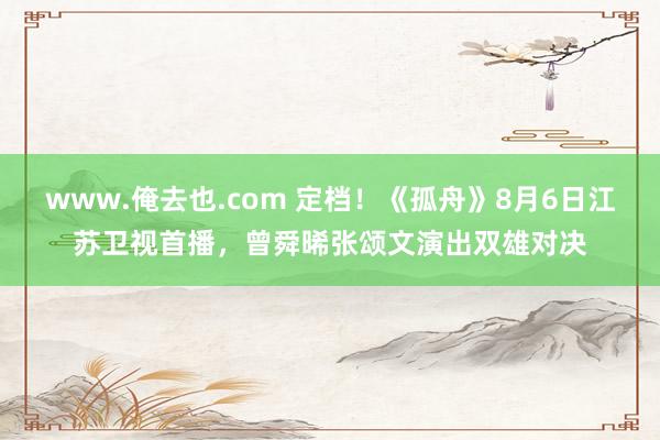 www.俺去也.com 定档！《孤舟》8月6日江苏卫视首播，曾舜晞张颂文演出双雄对决