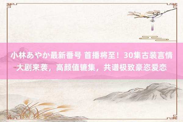 小林あやか最新番号 首播将至！30集古装言情大剧来袭，高颜值辘集，共谱极致豪恣爱恋