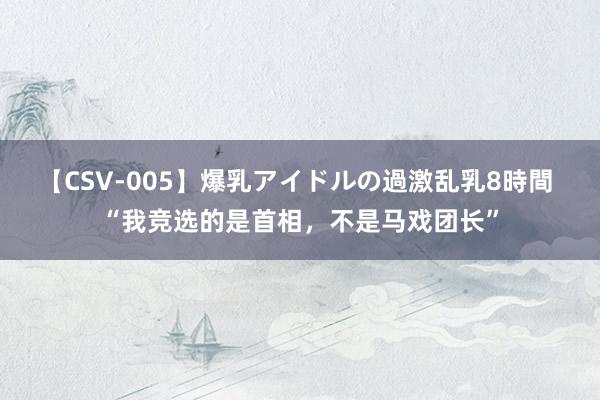 【CSV-005】爆乳アイドルの過激乱乳8時間 “我竞选的是首相，不是马戏团长”