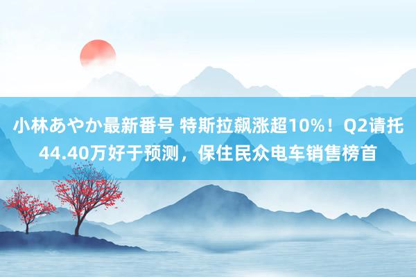 小林あやか最新番号 特斯拉飙涨超10%！Q2请托44.40万好于预测，保住民众电车销售榜首