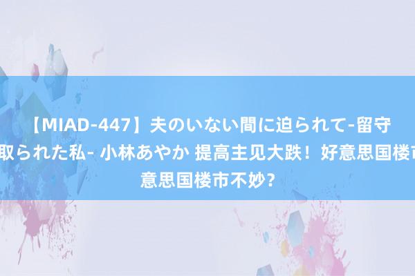 【MIAD-447】夫のいない間に迫られて-留守中に寝取られた私- 小林あやか 提高主见大跌！好意思国楼市不妙？