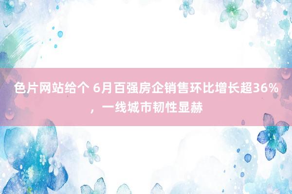 色片网站给个 6月百强房企销售环比增长超36%，一线城市韧性显赫