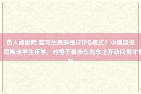 色人阁影院 实习生表露投行IPO模式？中信建投：隔断该学生研学，对相干牵涉东说念主开动问责才智