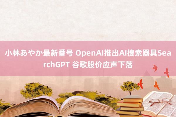 小林あやか最新番号 OpenAI推出AI搜索器具SearchGPT 谷歌股价应声下落