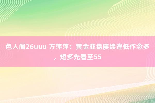 色人阁26uuu 方萍萍：黄金亚盘赓续逢低作念多，短多先看至55