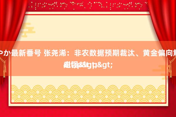 小林あやか最新番号 张尧浠：非农数据预期裁汰、黄金偏向触动或再走强<p>
<p>