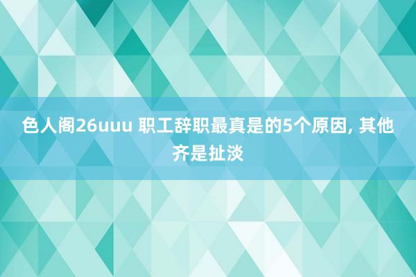 色人阁26uuu 职工辞职最真是的5个原因， 其他齐是扯淡