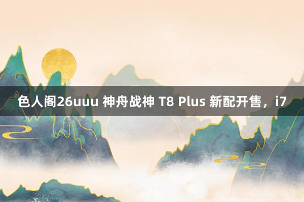 色人阁26uuu 神舟战神 T8 Plus 新配开售，i7