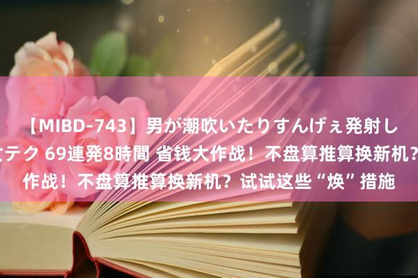 【MIBD-743】男が潮吹いたりすんげぇ発射しちゃう！ 女神の痴女テク 69連発8時間 省钱大作战！不盘算推算换新机？试试这些“焕”措施