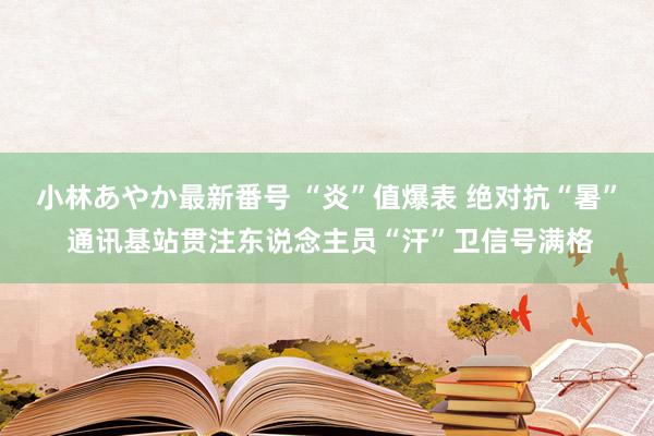 小林あやか最新番号 “炎”值爆表 绝对抗“暑” 通讯基站贯注东说念主员“汗”卫信号满格