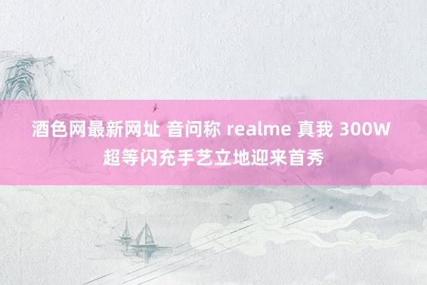 酒色网最新网址 音问称 realme 真我 300W 超等闪充手艺立地迎来首秀