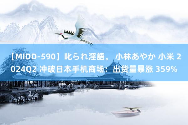 【MIDD-590】叱られ淫語。 小林あやか 小米 2024Q2 冲破日本手机商场：出货量暴涨 359%