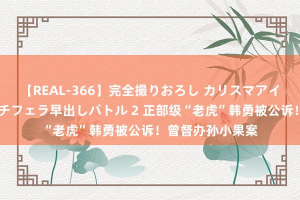 【REAL-366】完全撮りおろし カリスマアイドル対抗！！ ガチフェラ早出しバトル 2 正部级“老虎”韩勇被公诉！曾督办孙小果案