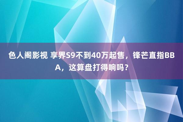 色人阁影视 享界S9不到40万起售，锋芒直指BBA，这算盘打得响吗？