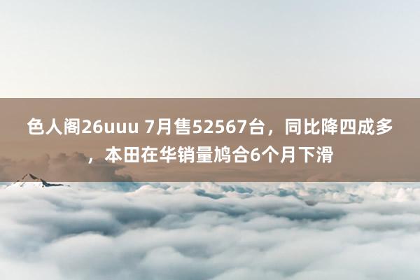 色人阁26uuu 7月售52567台，同比降四成多，本田在华销量鸠合6个月下滑