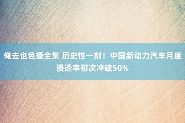 俺去也色播全集 历史性一刻！中国新动力汽车月度浸透率初次冲破50%