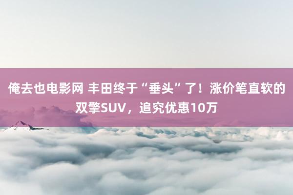 俺去也电影网 丰田终于“垂头”了！涨价笔直软的双擎SUV，追究优惠10万