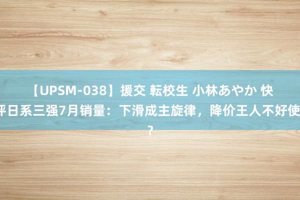 【UPSM-038】援交 転校生 小林あやか 快评日系三强7月销量：下滑成主旋律，降价王人不好使？