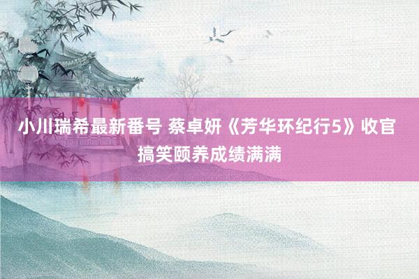 小川瑞希最新番号 蔡卓妍《芳华环纪行5》收官 搞笑颐养成绩满满