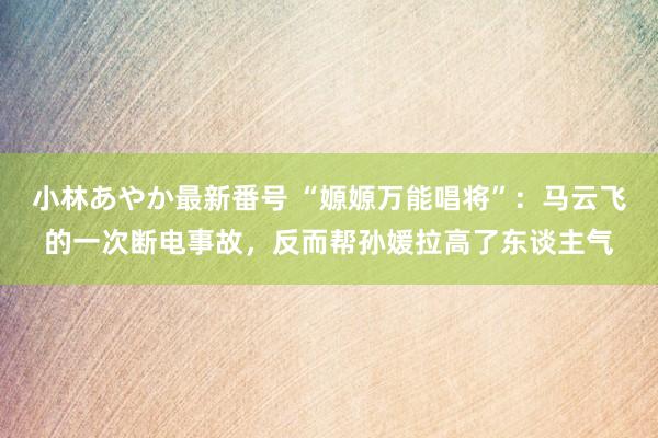 小林あやか最新番号 “嫄嫄万能唱将”：马云飞的一次断电事故，反而帮孙媛拉高了东谈主气