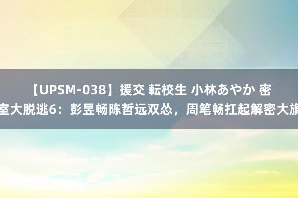 【UPSM-038】援交 転校生 小林あやか 密室大脱逃6：彭昱畅陈哲远双怂，周笔畅扛起解密大旗