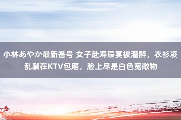 小林あやか最新番号 女子赴寿辰宴被灌醉，衣衫凌乱躺在KTV包厢，脸上尽是白色宽敞物