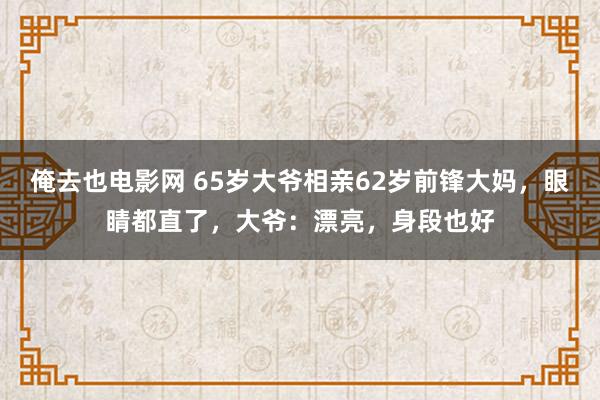 俺去也电影网 65岁大爷相亲62岁前锋大妈，眼睛都直了，大爷：漂亮，身段也好