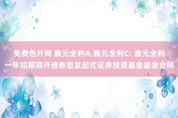 免费色片网 鑫元全利A，鑫元全利C: 鑫元全利一年如期洞开债券型发起式证券投资基金基金合同