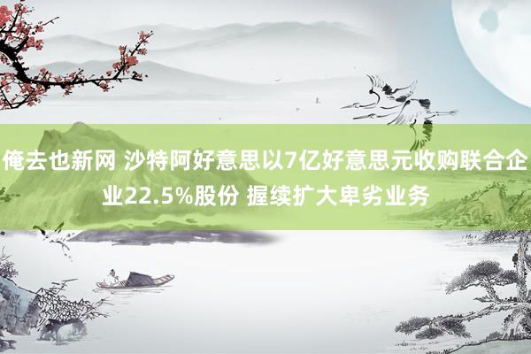 俺去也新网 沙特阿好意思以7亿好意思元收购联合企业22.5%股份 握续扩大卑劣业务