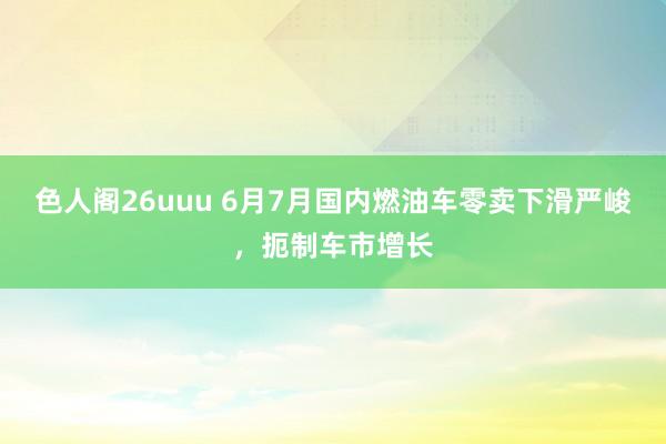 色人阁26uuu 6月7月国内燃油车零卖下滑严峻，扼制车市增长