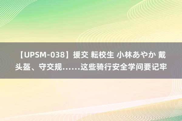 【UPSM-038】援交 転校生 小林あやか 戴头盔、守交规……这些骑行安全学问要记牢