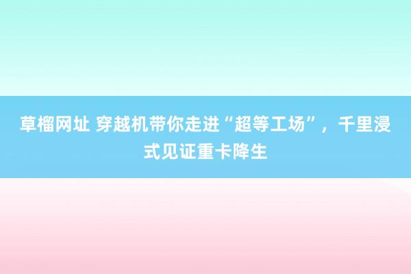 草榴网址 穿越机带你走进“超等工场”，千里浸式见证重卡降生