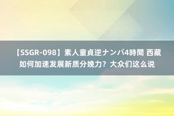 【SSGR-098】素人童貞逆ナンパ4時間 西藏如何加速发展新质分娩力？大众们这么说