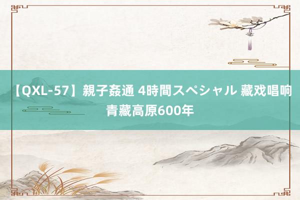 【QXL-57】親子姦通 4時間スペシャル 藏戏唱响青藏高原600年