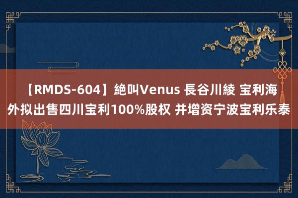 【RMDS-604】絶叫Venus 長谷川綾 宝利海外拟出售四川宝利100%股权 并增资宁波宝利乐泰