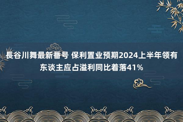 長谷川舞最新番号 保利置业预期2024上半年领有东谈主应占溢利同比着落41%