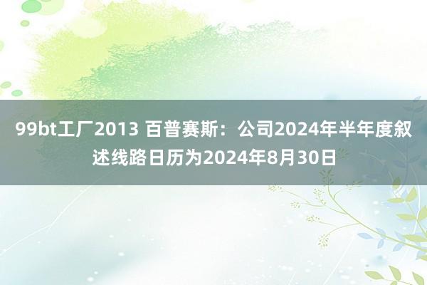 99bt工厂2013 百普赛斯：公司2024年半年度叙述线路日历为2024年8月30日