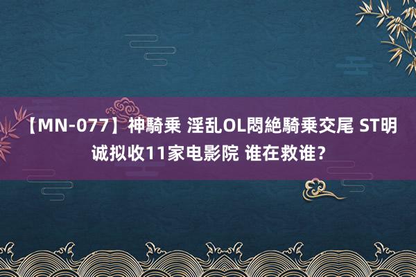 【MN-077】神騎乗 淫乱OL悶絶騎乗交尾 ST明诚拟收11家电影院 谁在救谁？