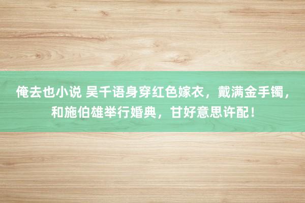 俺去也小说 吴千语身穿红色嫁衣，戴满金手镯，和施伯雄举行婚典，甘好意思许配！