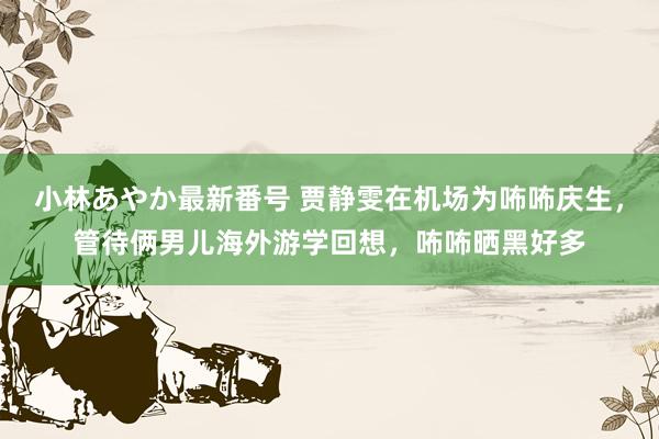 小林あやか最新番号 贾静雯在机场为咘咘庆生，管待俩男儿海外游学回想，咘咘晒黑好多