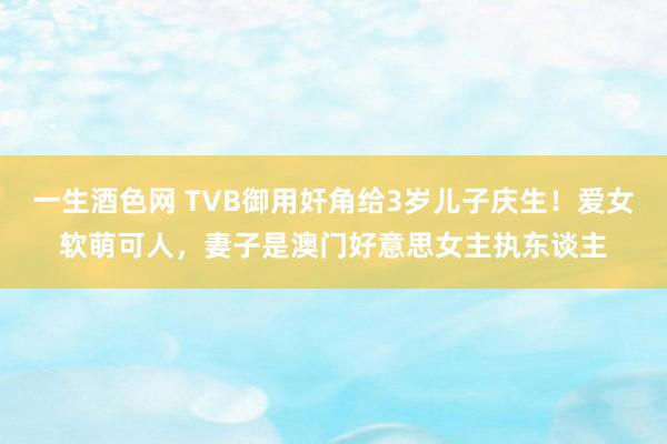 一生酒色网 TVB御用奸角给3岁儿子庆生！爱女软萌可人，妻子是澳门好意思女主执东谈主