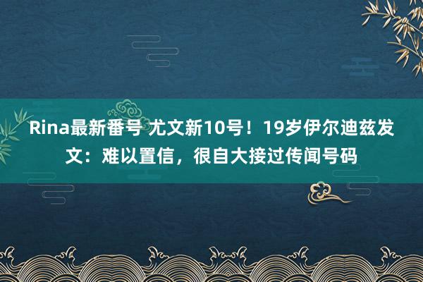 Rina最新番号 尤文新10号！19岁伊尔迪兹发文：难以置信，很自大接过传闻号码